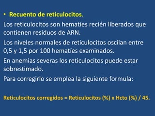 • Recuento de reticulocitos.
Los reticulocitos son hematíes recién liberados que
contienen residuos de ARN.
Los niveles normales de reticulocitos oscilan entre
0,5 y 1,5 por 100 hematíes examinados.
En anemias severas los reticulocitos puede estar
sobrestimado.
Para corregirlo se emplea la siguiente formula:
Reticulocitos corregidos = Reticulocitos (%) x Hcto (%) / 45.
 