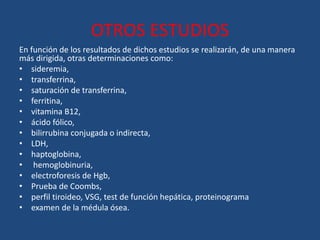 OTROS ESTUDIOS
En función de los resultados de dichos estudios se realizarán, de una manera
más dirigida, otras determinaciones como:
• sideremia,
• transferrina,
• saturación de transferrina,
• ferritina,
• vitamina B12,
• ácido fólico,
• bilirrubina conjugada o indirecta,
• LDH,
• haptoglobina,
• hemoglobinuria,
• electroforesis de Hgb,
• Prueba de Coombs,
• perfil tiroideo, VSG, test de función hepática, proteinograma
• examen de la médula ósea.
 