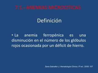 Definición
• La anemia ferropénica es una
disminución en el número de los glóbulos
rojos ocasionada por un déficit de hierro.
Sans-Sabrafen J; Hematología Clínica; 5ª ed.; 2008: 107
7.1.- ANEMIAS MICROCITICAS
 