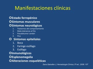 Manifestaciones clínicas
Estado ferropénico
Síntomas musculares
Síntomas neurológicos
1. Trastornos del comportamiento
2. Mala tolerancia al frío
3. Pseudotumor cerebri
4. Pica
 Síntomas epiteliales
1. Boca
2. Faringe esófago
3. Esófago
Inmunológicos
Esplenomegalia
Alteraciones esqueléticas
Sans-Sabrafen J; Hematología Clínica; 5ª ed.; 2008: 107
 