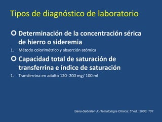 Tipos de diagnóstico de laboratorio
 Determinación de la concentración sérica
de hierro o sideremia
1. Método colorimétrico y absorción atómica
 Capacidad total de saturación de
transferrina e índice de saturación
1. Transferrina en adulto 120- 200 mg/ 100 ml
Sans-Sabrafen J; Hematología Clínica; 5ª ed.; 2008: 107
 