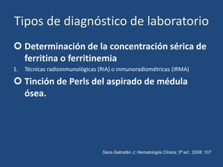 Tipos de diagnóstico de laboratorio
 Determinación de la concentración sérica de
ferritina o ferritinemia
1. Técnicas radioinmunológicas (RIA) o inmunoradiométricas (IRMA)
 Tinción de Perls del aspirado de médula
ósea.
Sans-Sabrafen J; Hematología Clínica; 5ª ed.; 2008: 107
 