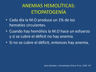 ANEMIAS HEMOLÍTICAS:
ETIOPATOGENÍA
• Cada día la M.O produce un 1% de los
hematíes circulantes.
• Cuando hay hemólisis la M.O hace un esfuerzo
y si se cubre el déficit no hay anemia.
• Si no se cubre el déficit, entonces hay anemia.
Sans-Sabrafen J; Hematología Clínica; 5ª ed.; 2008: 107
 