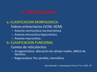 3.-Clasificaciones
a.-CLASIFICACION MORFOLOGICA
Índices eritrocitarios (VCM, HCM)
– Anemia normocítica-normocrómica
– Anemia microcitica-hipocrómica
– Anemia macrocítica.
b.-CLASIFICACION FUNCIONAL
Conteo de reticulocitos
– Arregenerativa: alteración de células madre, déficit de
factores.
– Regenerativa: Por perdida, hemolítica.
Sans-Sabrafen J; Hematología Clínica; 5ª ed.; 2008: 107
 