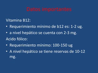Datos importantes
Vitamina B12:
• Requerimiento mínimo de b12 es: 1-2 ug.
• a nivel hepático se cuenta con 2-3 mg.
Acido fólico:
• Requerimiento mínimo: 100-150 ug
• A nivel hepático se tiene reservas de 10-12
mg.
 