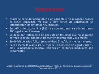 tratamiento
• Nunca se debe dar acido fólico a un paciente si no se conoce cual es
el déficit especifico, ya que si hay déficit de cobalamina se
intensificaran los síntomas neurológicos.
• En déficit de cobalamina (B12): se administraran se administraran
100 ug/dia por 1 semana.
• Se debe dar tratamiento de por vida en los casos que no se puede
corregir la causa, con dosis de mantenimiento cada 2 o 3 meses.
• En déficit de acido folico: se administra 5mg/dia al menos 4 meses.
• Para esperar la respuesta se espera un aumento de 2gr/dl cada 15
días, la neuropatía mejora. lesiones en cordones medulares son
irreversibles.
Vargas C. Anemia megaloblastica diagnostico y manejo. Revista medica de costa rica y
Centroamérica. 2011.
 