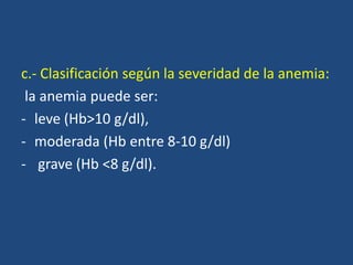 c.- Clasificación según la severidad de la anemia:
la anemia puede ser:
- leve (Hb>10 g/dl),
- moderada (Hb entre 8-10 g/dl)
- grave (Hb <8 g/dl).
 