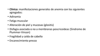 • Clínica: manifestaciones generales de anemia con los siguientes
agregados:
• Adinamia
• Fatiga muscular
• Alteración de piel y mucosas (glositis)
• Disfagia asociada o no a membranas poscricoideas (Sindrome de
Plummer-Vinson)
• Fragilidad y caída de cabello
• Encanecimiento precoz
 