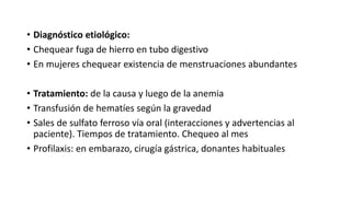 • Diagnóstico etiológico:
• Chequear fuga de hierro en tubo digestivo
• En mujeres chequear existencia de menstruaciones abundantes
• Tratamiento: de la causa y luego de la anemia
• Transfusión de hematíes según la gravedad
• Sales de sulfato ferroso vía oral (interacciones y advertencias al
paciente). Tiempos de tratamiento. Chequeo al mes
• Profilaxis: en embarazo, cirugía gástrica, donantes habituales
 