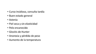 • Curso insidioso, consulta tardía
• Buen estado general
• Astenia
• Piel seca y sin elasticidad
• Pelo encanecido
• Glositis de Hunter
• Anorexia y pérdida de peso
• Aumento de la temperatura
 
