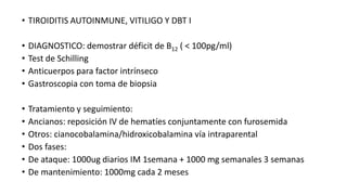 • TIROIDITIS AUTOINMUNE, VITILIGO Y DBT I
• DIAGNOSTICO: demostrar déficit de B12 ( < 100pg/ml)
• Test de Schilling
• Anticuerpos para factor intrínseco
• Gastroscopia con toma de biopsia
• Tratamiento y seguimiento:
• Ancianos: reposición IV de hematíes conjuntamente con furosemida
• Otros: cianocobalamina/hidroxicobalamina vía intraparental
• Dos fases:
• De ataque: 1000ug diarios IM 1semana + 1000 mg semanales 3 semanas
• De mantenimiento: 1000mg cada 2 meses
 