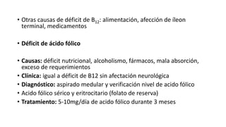 • Otras causas de déficit de B12: alimentación, afección de íleon
terminal, medicamentos
• Déficit de ácido fólico
• Causas: déficit nutricional, alcoholismo, fármacos, mala absorción,
exceso de requerimientos
• Clínica: igual a déficit de B12 sin afectación neurológica
• Diagnóstico: aspirado medular y verificación nivel de acido fólico
• Acido fólico sérico y eritrocitario (folato de reserva)
• Tratamiento: 5-10mg/día de acido fólico durante 3 meses
 