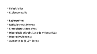 • Litiasis biliar
• Esplenomegalia
• Laboratorio:
• Reticulocitosis intensa
• Eritroblastos circulantes
• Hiperplasia eritroblástica de médula ósea
• Hiperbilirrubinemia
• Aumento de la LDH sérica
 