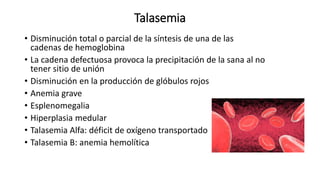 Talasemia
• Disminución total o parcial de la síntesis de una de las
cadenas de hemoglobina
• La cadena defectuosa provoca la precipitación de la sana al no
tener sitio de unión
• Disminución en la producción de glóbulos rojos
• Anemia grave
• Esplenomegalia
• Hiperplasia medular
• Talasemia Alfa: déficit de oxígeno transportado
• Talasemia B: anemia hemolítica
 