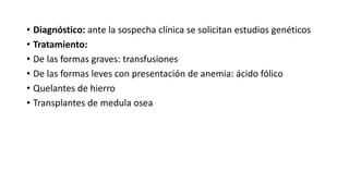• Diagnóstico: ante la sospecha clínica se solicitan estudios genéticos
• Tratamiento:
• De las formas graves: transfusiones
• De las formas leves con presentación de anemia: ácido fólico
• Quelantes de hierro
• Transplantes de medula osea
 