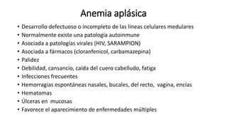 Anemia aplásica
• Desarrollo defectuoso o incompleto de las líneas celulares medulares
• Normalmente existe una patología autoinmune
• Asociada a patologías virales (HIV, SARAMPION)
• Asociada a fármacos (cloranfenicol, carbamazepina)
• Palidez
• Debilidad, cansancio, caída del cuero cabelludo, fatiga
• Infecciones frecuentes​
• Hemorragias espontáneas nasales, bucales, del recto, vagina, encías
• Hematomas
• Úlceras en mucosas
• Favorece el aparecimiento de enfermedades múltiples
 