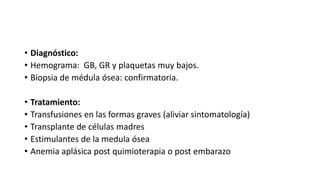 • Diagnóstico:
• Hemograma: GB, GR y plaquetas muy bajos.
• Biopsia de médula ósea: confirmatoria.
• Tratamiento:
• Transfusiones en las formas graves (aliviar sintomatología)
• Transplante de células madres
• Estimulantes de la medula ósea
• Anemia aplásica post quimioterapia o post embarazo
 