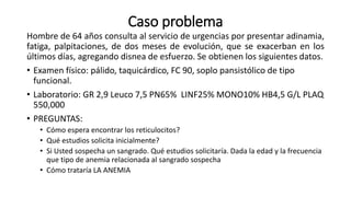 Caso problema
Hombre de 64 años consulta al servicio de urgencias por presentar adinamia,
fatiga, palpitaciones, de dos meses de evolución, que se exacerban en los
últimos días, agregando disnea de esfuerzo. Se obtienen los siguientes datos.
• Examen físico: pálido, taquicárdico, FC 90, soplo pansistólico de tipo
funcional.
• Laboratorio: GR 2,9 Leuco 7,5 PN65% LINF25% MONO10% HB4,5 G/L PLAQ
550,000
• PREGUNTAS:
• Cómo espera encontrar los reticulocitos?
• Qué estudios solicita inicialmente?
• Si Usted sospecha un sangrado. Qué estudios solicitaría. Dada la edad y la frecuencia
que tipo de anemia relacionada al sangrado sospecha
• Cómo trataría LA ANEMIA
 