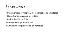 Fisiopatología
• Mecanismos por hipoxia y mecanismos compensadores
• Hb cede más oxigeno a los tejidos
• Redistribución de flujo
• Aumento del gasto cardiaco
• Aumento de la producción de hematíes
 