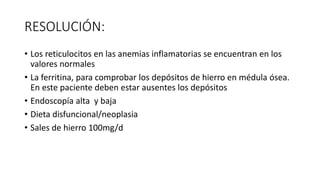 RESOLUCIÓN:
• Los reticulocitos en las anemias inflamatorias se encuentran en los
valores normales
• La ferritina, para comprobar los depósitos de hierro en médula ósea.
En este paciente deben estar ausentes los depósitos
• Endoscopía alta y baja
• Dieta disfuncional/neoplasia
• Sales de hierro 100mg/d
 