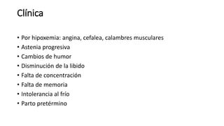 Clínica
• Por hipoxemia: angina, cefalea, calambres musculares
• Astenia progresiva
• Cambios de humor
• Disminución de la libido
• Falta de concentración
• Falta de memoria
• Intolerancia al frío
• Parto pretérmino
 