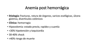 Anemia post hemorrágica
• Etiología: fracturas, rotura de órganos, varices esofágicas, úlcera
gástrica, divertículos colónicos
• Clínica: hemorragia
• Hipovolemia: estado previo, rapidez y cuantía
• <30% hipotensión y taquicardia
• 30-40% shock
• >40% riesgo de muerte
 