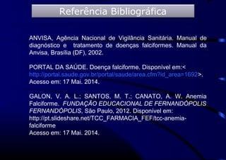ANVISA, Agência Nacional de Vigilância Sanitária. Manual de
diagnóstico e tratamento de doenças falciformes. Manual da
Anvisa, Brasília (DF), 2002.
PORTAL DA SAÚDE. Doença falciforme. Disponível em:<
http://portal.saude.gov.br/portal/saude/area.cfm?id_area=1692>.
Acesso em: 17 Mai. 2014.
GALON, V. A. L.; SANTOS, M. T.; CANATO, A. W. Anemia
Falciforme. FUNDAÇÃO EDUCACIONAL DE FERNANDÓPOLIS
FERNANDÓPOLIS, São Paulo, 2012. Disponível em:
http://pt.slideshare.net/TCC_FARMACIA_FEF/tcc-anemia-
falciforme
Acesso em: 17 Mai. 2014.
Referência Bibliográfica
 