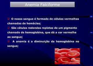  O nosso sangue é formado de células vermelhas
chamadas de hemácias;
 São células redondas repletas de um pigmento
chamado de hemoglobina, que dá a cor vermelha
ao sangue;
 A anemia é a diminuição da hemoglobina no
sangue;
Anemia Falciforme
 