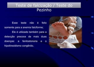 Esse teste não é feito
somente para a anemia falciforme;
Ele é utilizado também para a
detecção precoce de mais duas
doenças: a fenilcetonúria e o
hipotireoidismo congênito.
Teste de falcização / Teste do
Pezinho
 