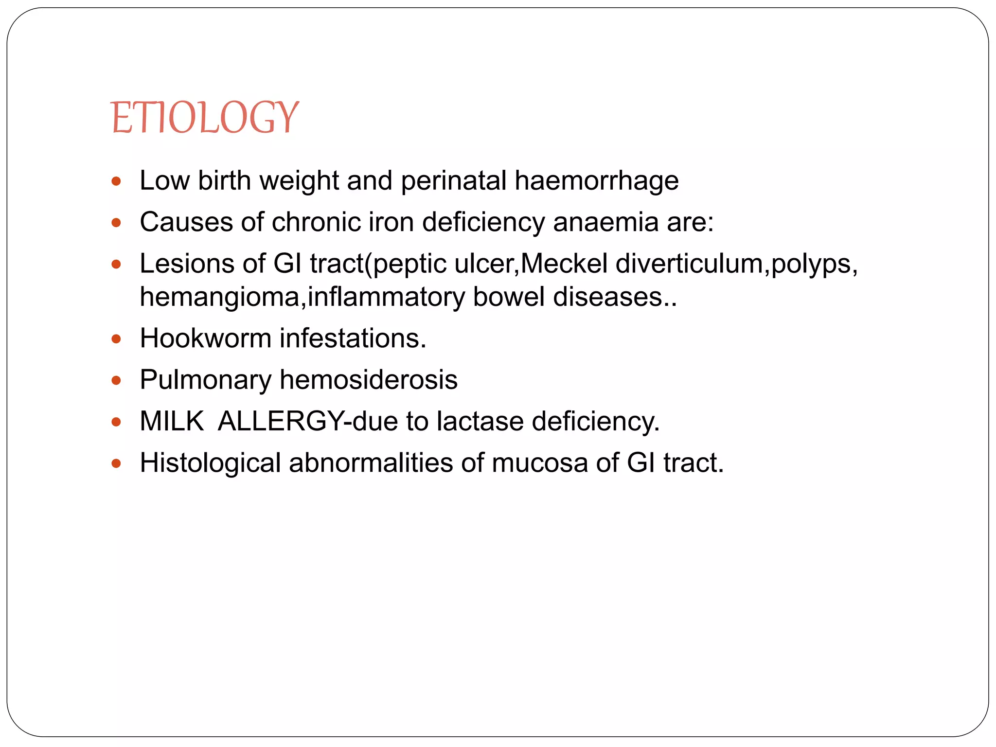 ETIOLOGY
 Low birth weight and perinatal haemorrhage
 Causes of chronic iron deficiency anaemia are:
 Lesions of GI tract(peptic ulcer,Meckel diverticulum,polyps,
hemangioma,inflammatory bowel diseases..
 Hookworm infestations.
 Pulmonary hemosiderosis
 MILK ALLERGY-due to lactase deficiency.
 Histological abnormalities of mucosa of GI tract.
 