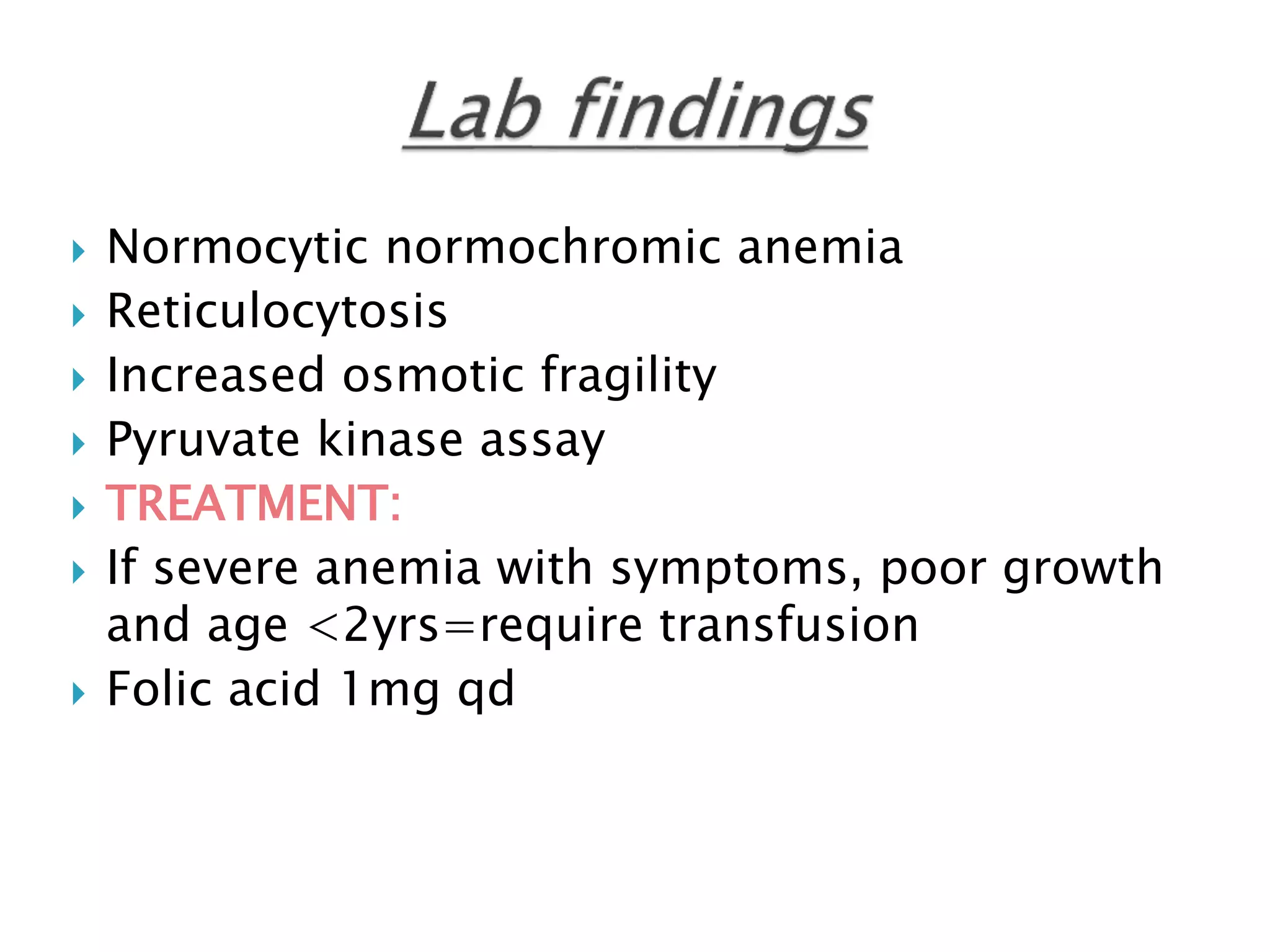  Normocytic normochromic anemia
 Reticulocytosis
 Increased osmotic fragility
 Pyruvate kinase assay
 TREATMENT:
 If severe anemia with symptoms, poor growth
and age <2yrs=require transfusion
 Folic acid 1mg qd
 