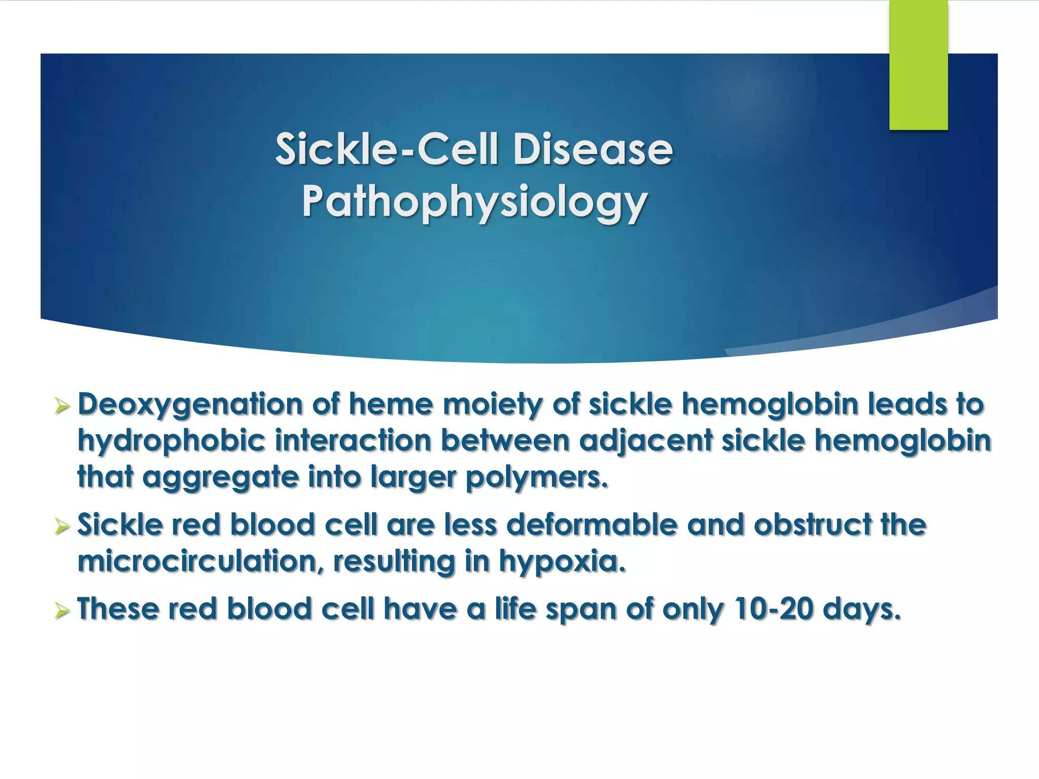 Sickle-Cell Disease
Pathophysiology
 Deoxygenation of heme moiety of sickle hemoglobin leads to
hydrophobic interaction between adjacent sickle hemoglobin
that aggregate into larger polymers.
 Sickle red blood cell are less deformable and obstruct the
microcirculation, resulting in hypoxia.
 These red blood cell have a life span of only 10-20 days.
 