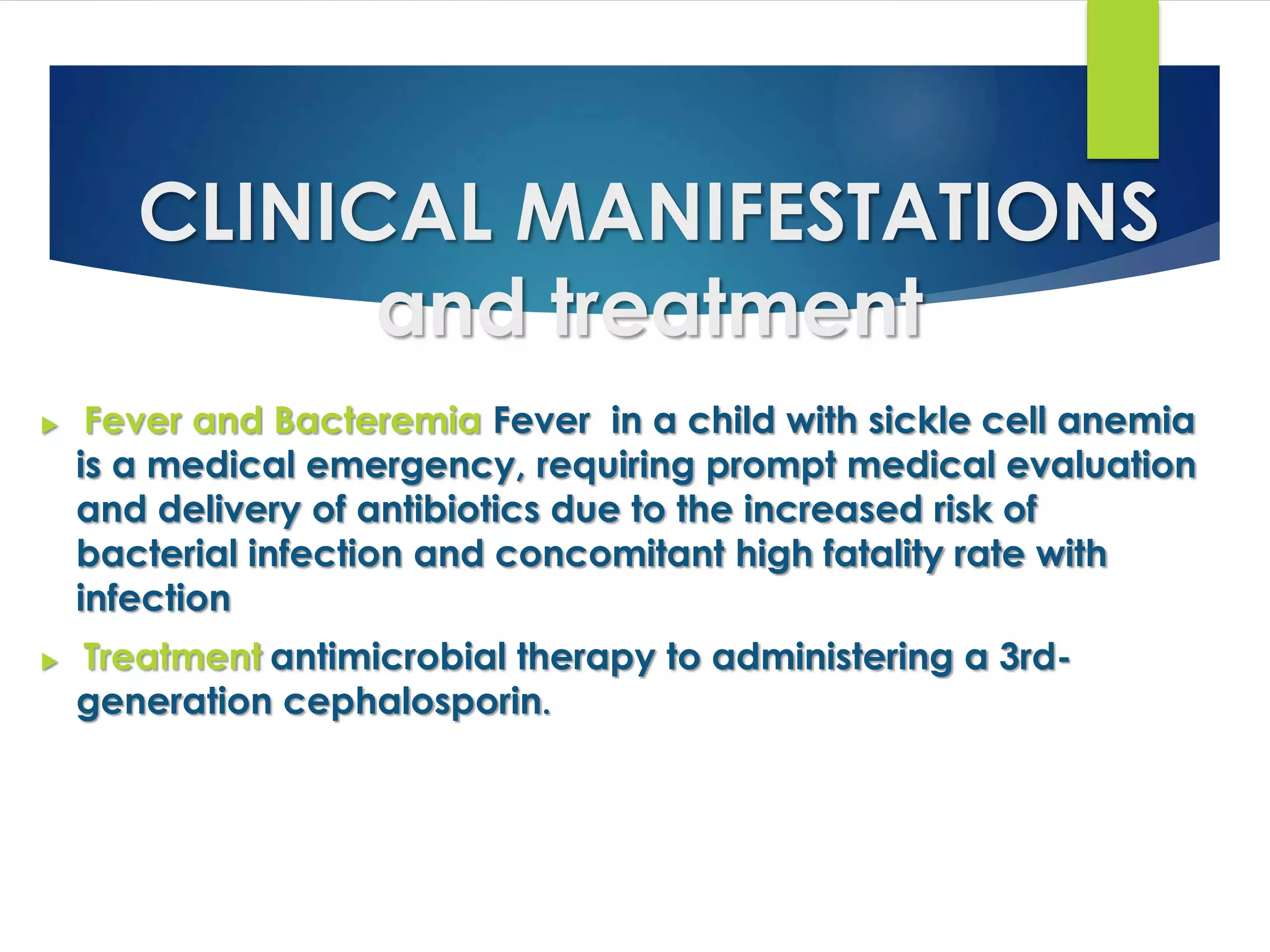 CLINICAL MANIFESTATIONS
and treatment
 Fever and Bacteremia Fever in a child with sickle cell anemia
is a medical emergency, requiring prompt medical evaluation
and delivery of antibiotics due to the increased risk of
bacterial infection and concomitant high fatality rate with
infection
 Treatment antimicrobial therapy to administering a 3rd-
generation cephalosporin.
 