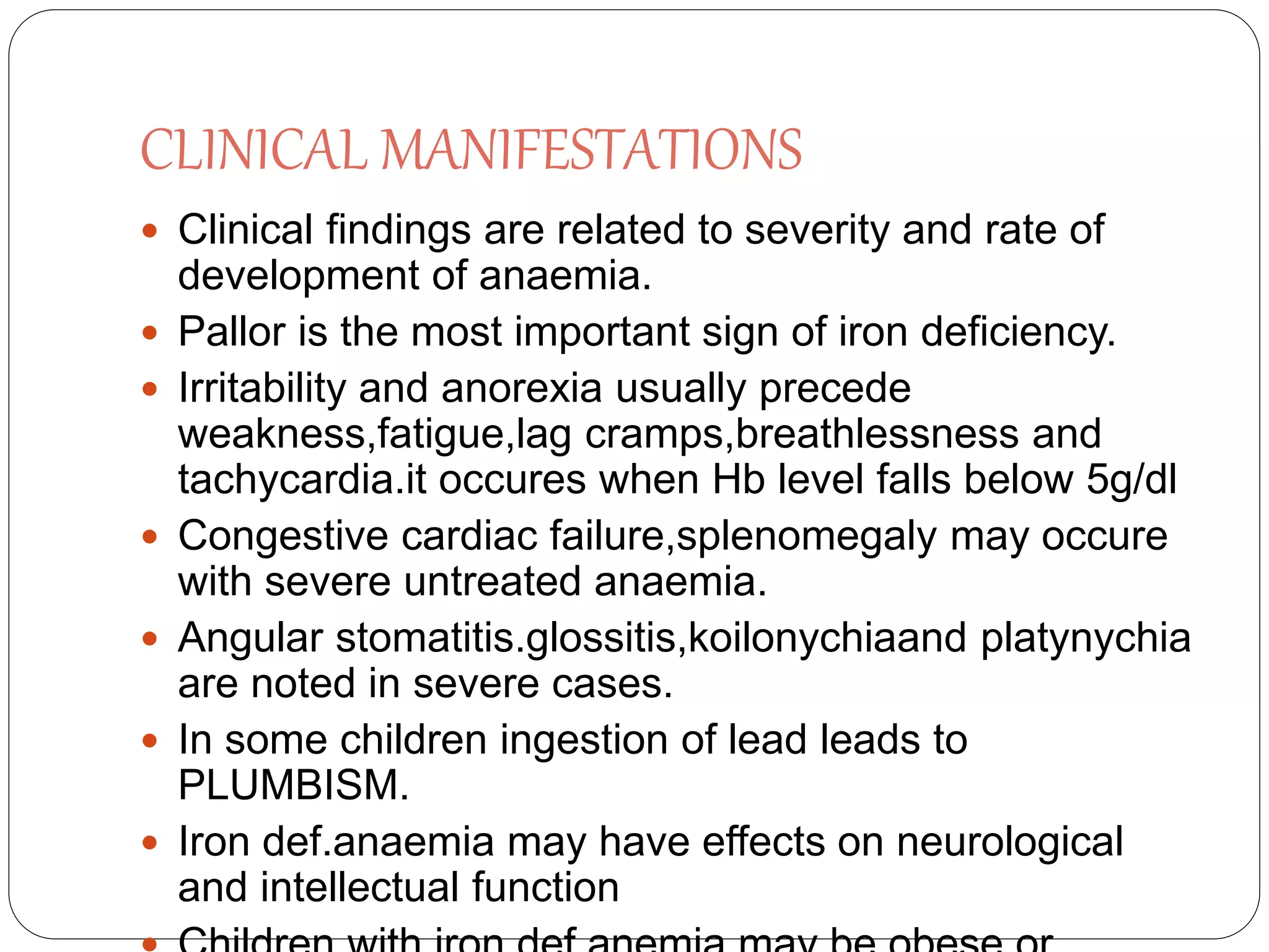 CLINICAL MANIFESTATIONS
 Clinical findings are related to severity and rate of
development of anaemia.
 Pallor is the most important sign of iron deficiency.
 Irritability and anorexia usually precede
weakness,fatigue,lag cramps,breathlessness and
tachycardia.it occures when Hb level falls below 5g/dl
 Congestive cardiac failure,splenomegaly may occure
with severe untreated anaemia.
 Angular stomatitis.glossitis,koilonychiaand platynychia
are noted in severe cases.
 In some children ingestion of lead leads to
PLUMBISM.
 Iron def.anaemia may have effects on neurological
and intellectual function
 