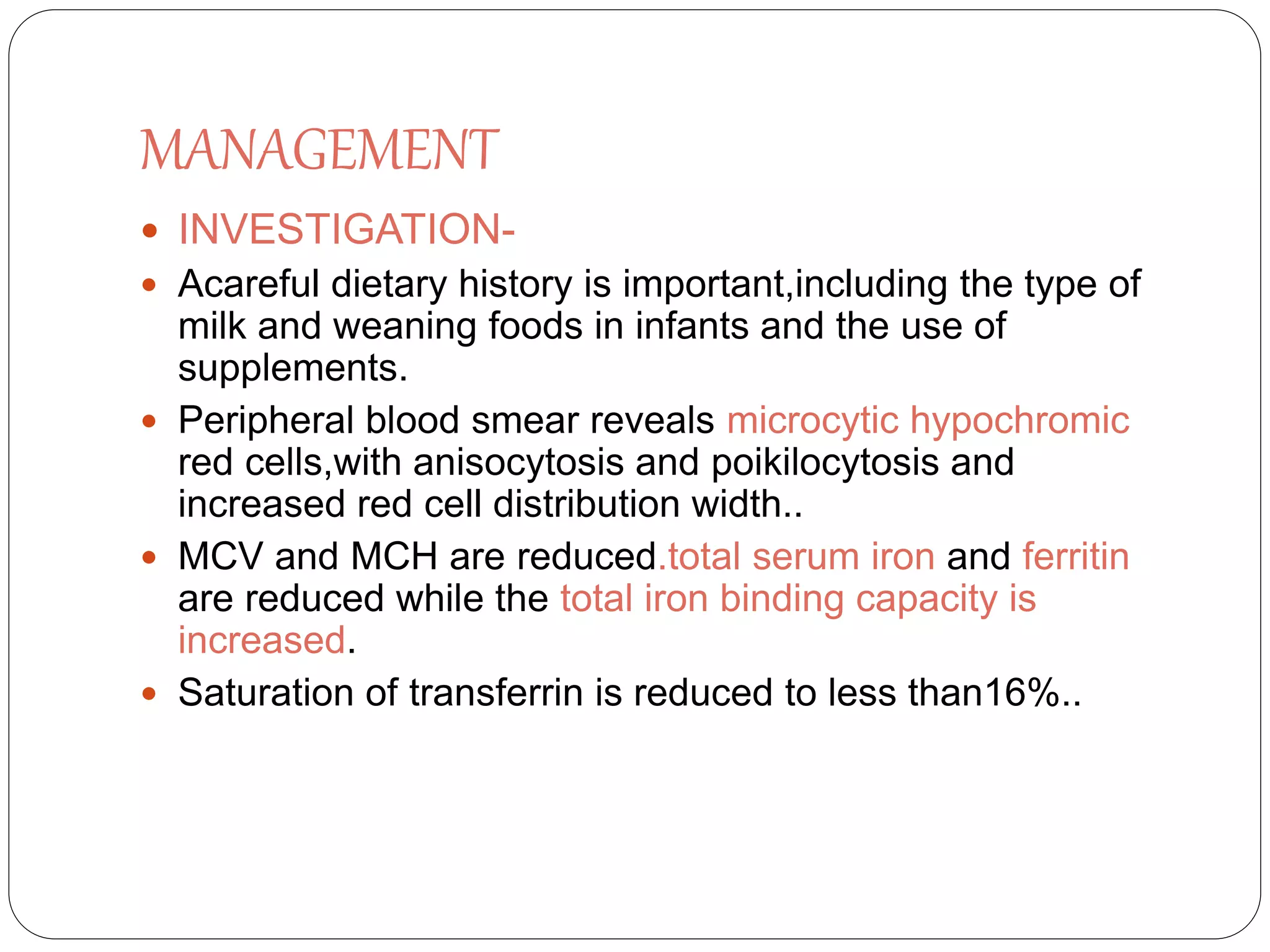 MANAGEMENT
 INVESTIGATION-
 Acareful dietary history is important,including the type of
milk and weaning foods in infants and the use of
supplements.
 Peripheral blood smear reveals microcytic hypochromic
red cells,with anisocytosis and poikilocytosis and
increased red cell distribution width..
 MCV and MCH are reduced.total serum iron and ferritin
are reduced while the total iron binding capacity is
increased.
 Saturation of transferrin is reduced to less than16%..
 