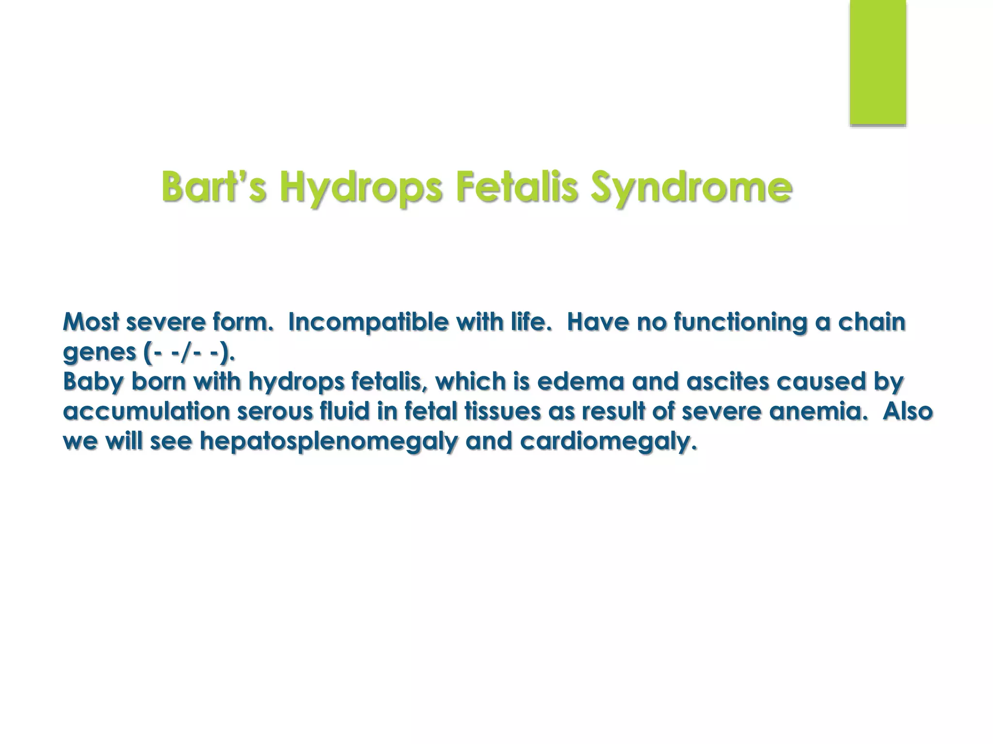 Most severe form. Incompatible with life. Have no functioning α chain
genes (- -/- -).
Baby born with hydrops fetalis, which is edema and ascites caused by
accumulation serous fluid in fetal tissues as result of severe anemia. Also
we will see hepatosplenomegaly and cardiomegaly.
Bart’s Hydrops Fetalis Syndrome
 