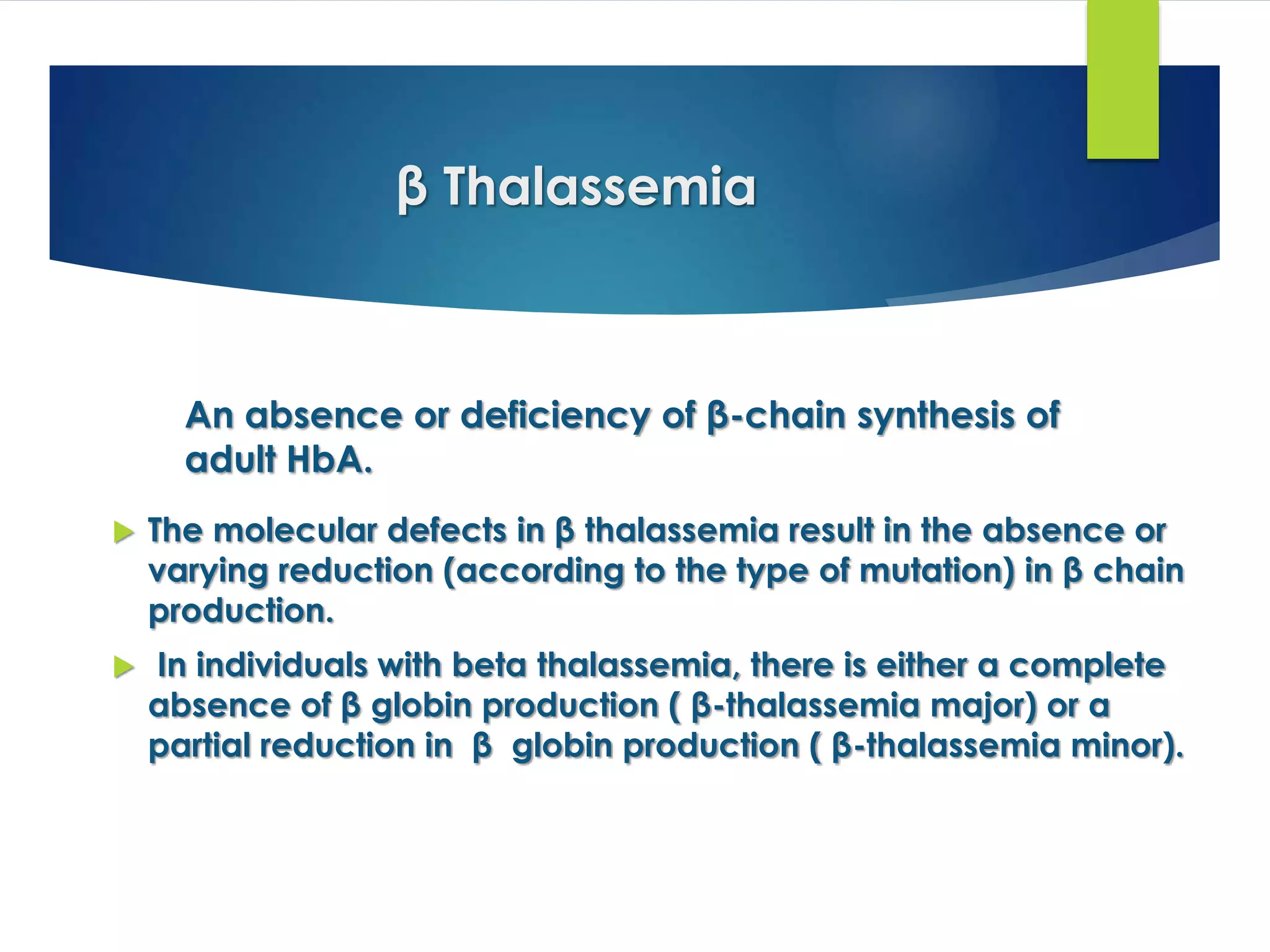 β Thalassemia
 The molecular defects in β thalassemia result in the absence or
varying reduction (according to the type of mutation) in β chain
production.
 In individuals with beta thalassemia, there is either a complete
absence of β globin production ( β-thalassemia major) or a
partial reduction in β globin production ( β-thalassemia minor).
An absence or deficiency of β-chain synthesis of
adult HbA.
 