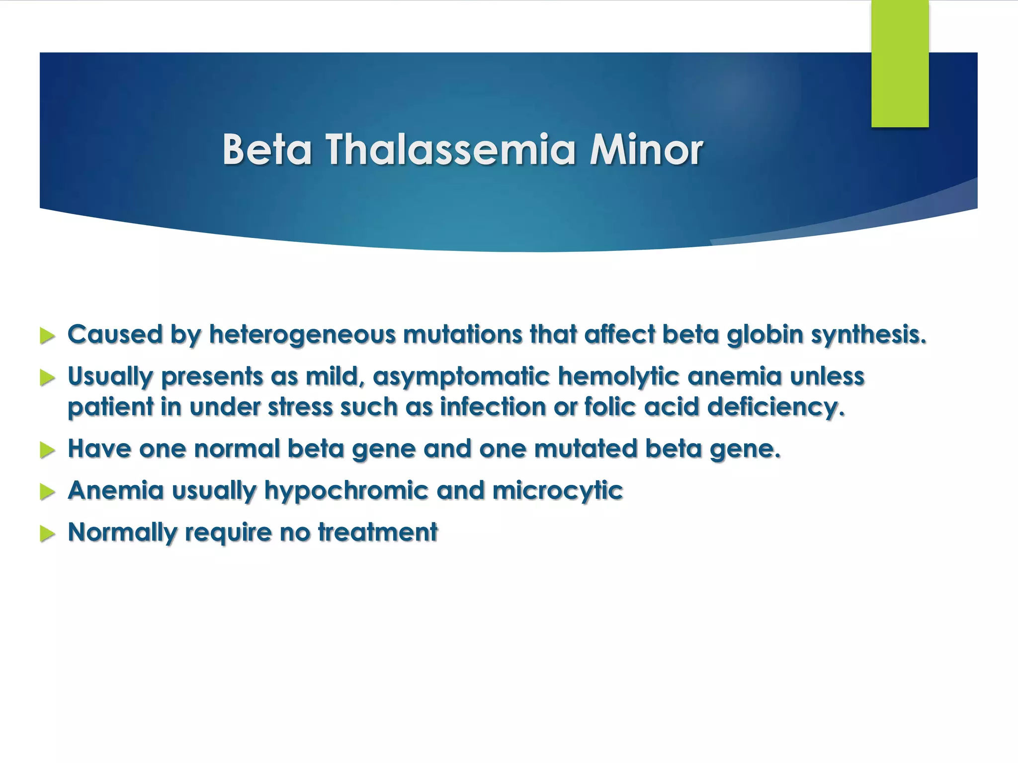 Beta Thalassemia Minor
 Caused by heterogeneous mutations that affect beta globin synthesis.
 Usually presents as mild, asymptomatic hemolytic anemia unless
patient in under stress such as infection or folic acid deficiency.
 Have one normal beta gene and one mutated beta gene.
 Anemia usually hypochromic and microcytic
 Normally require no treatment
 