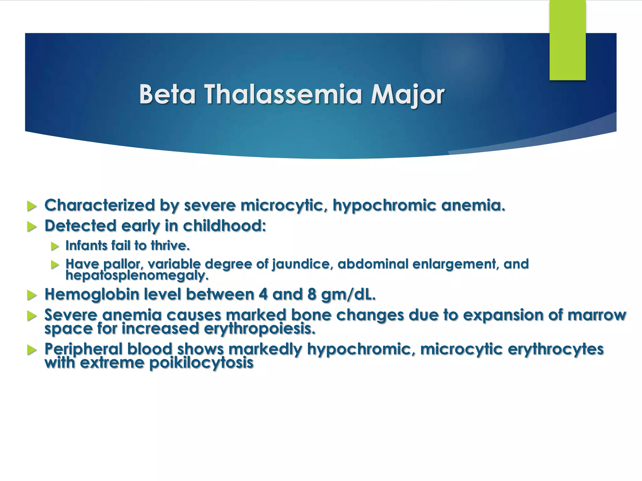 Beta Thalassemia Major
 Characterized by severe microcytic, hypochromic anemia.
 Detected early in childhood:
 Infants fail to thrive.
 Have pallor, variable degree of jaundice, abdominal enlargement, and
hepatosplenomegaly.
 Hemoglobin level between 4 and 8 gm/dL.
 Severe anemia causes marked bone changes due to expansion of marrow
space for increased erythropoiesis.
 Peripheral blood shows markedly hypochromic, microcytic erythrocytes
with extreme poikilocytosis
 