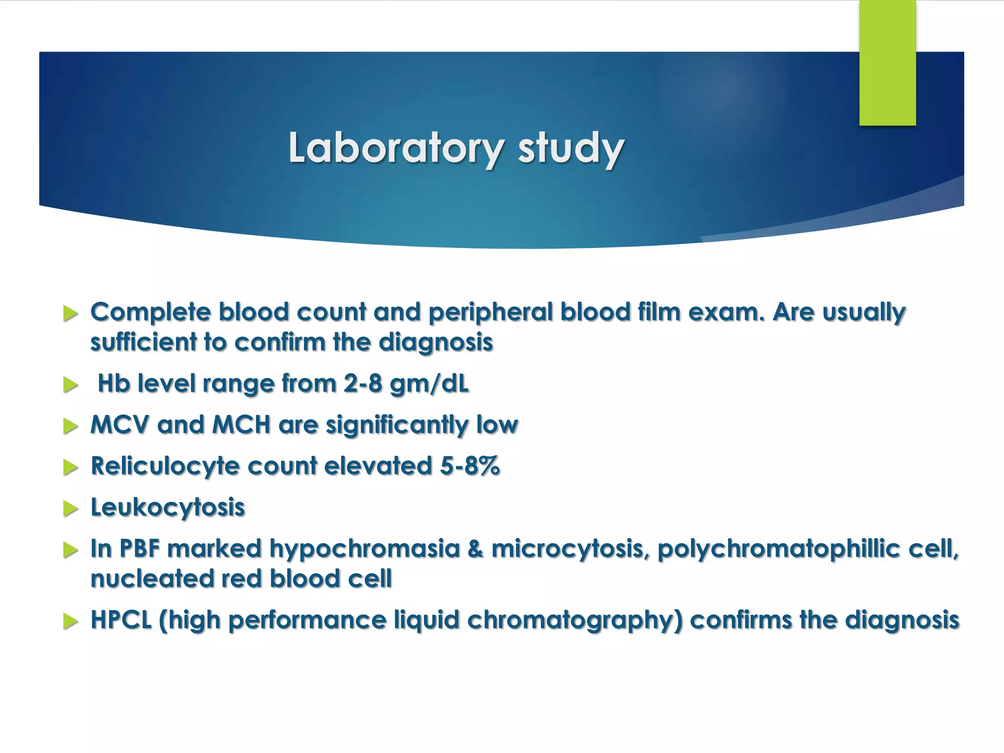 Laboratory study
 Complete blood count and peripheral blood film exam. Are usually
sufficient to confirm the diagnosis
 Hb level range from 2-8 gm/dL
 MCV and MCH are significantly low
 Reliculocyte count elevated 5-8%
 Leukocytosis
 In PBF marked hypochromasia & microcytosis, polychromatophillic cell,
nucleated red blood cell
 HPCL (high performance liquid chromatography) confirms the diagnosis
 
