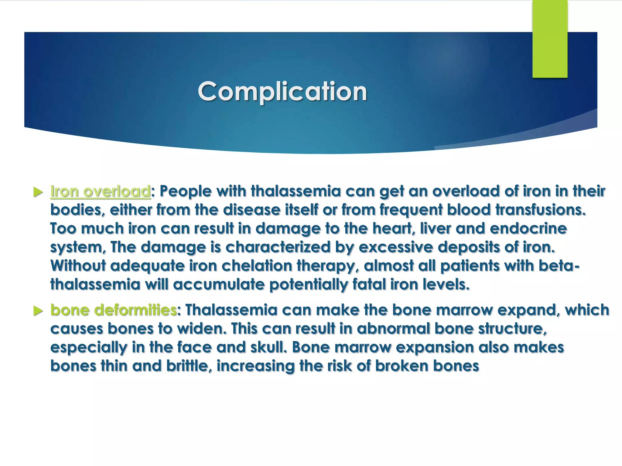 Complication
 Iron overload: People with thalassemia can get an overload of iron in their
bodies, either from the disease itself or from frequent blood transfusions.
Too much iron can result in damage to the heart, liver and endocrine
system, The damage is characterized by excessive deposits of iron.
Without adequate iron chelation therapy, almost all patients with beta-
thalassemia will accumulate potentially fatal iron levels.
 bone deformities: Thalassemia can make the bone marrow expand, which
causes bones to widen. This can result in abnormal bone structure,
especially in the face and skull. Bone marrow expansion also makes
bones thin and brittle, increasing the risk of broken bones
 