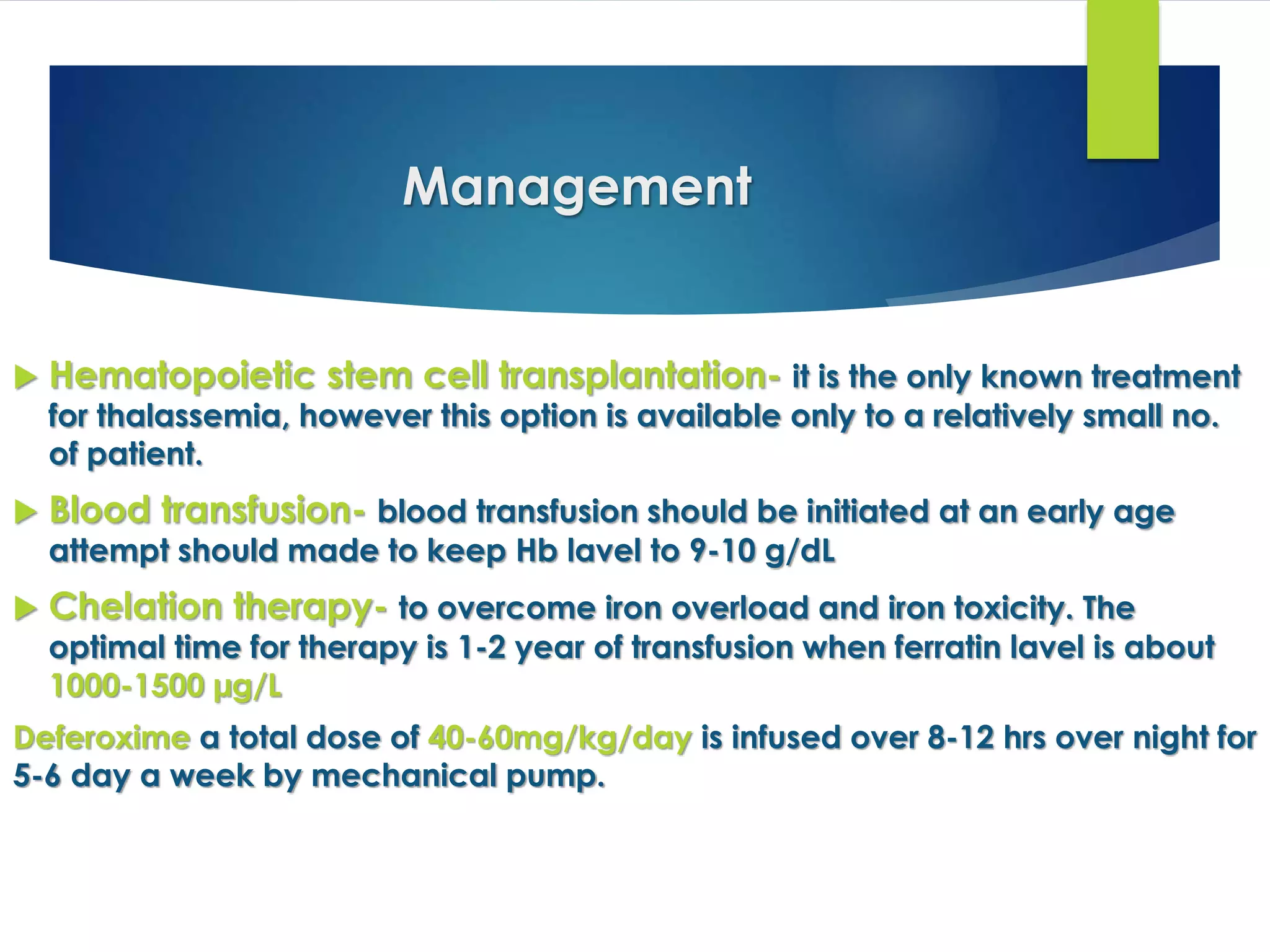 Management
 Hematopoietic stem cell transplantation- it is the only known treatment
for thalassemia, however this option is available only to a relatively small no.
of patient.
 Blood transfusion- blood transfusion should be initiated at an early age
attempt should made to keep Hb lavel to 9-10 g/dL
 Chelation therapy- to overcome iron overload and iron toxicity. The
optimal time for therapy is 1-2 year of transfusion when ferratin lavel is about
1000-1500 µg/L
Deferoxime a total dose of 40-60mg/kg/day is infused over 8-12 hrs over night for
5-6 day a week by mechanical pump.
 