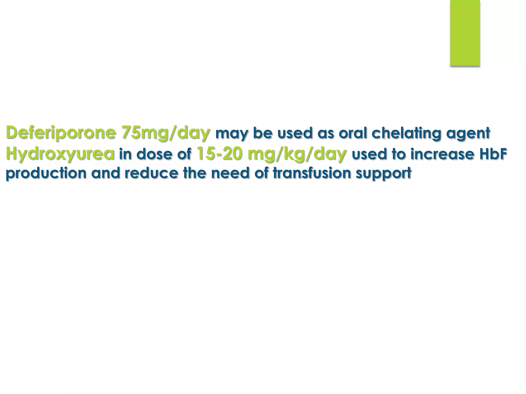 Deferiporone 75mg/day may be used as oral chelating agent
Hydroxyurea in dose of 15-20 mg/kg/day used to increase HbF
production and reduce the need of transfusion support
 