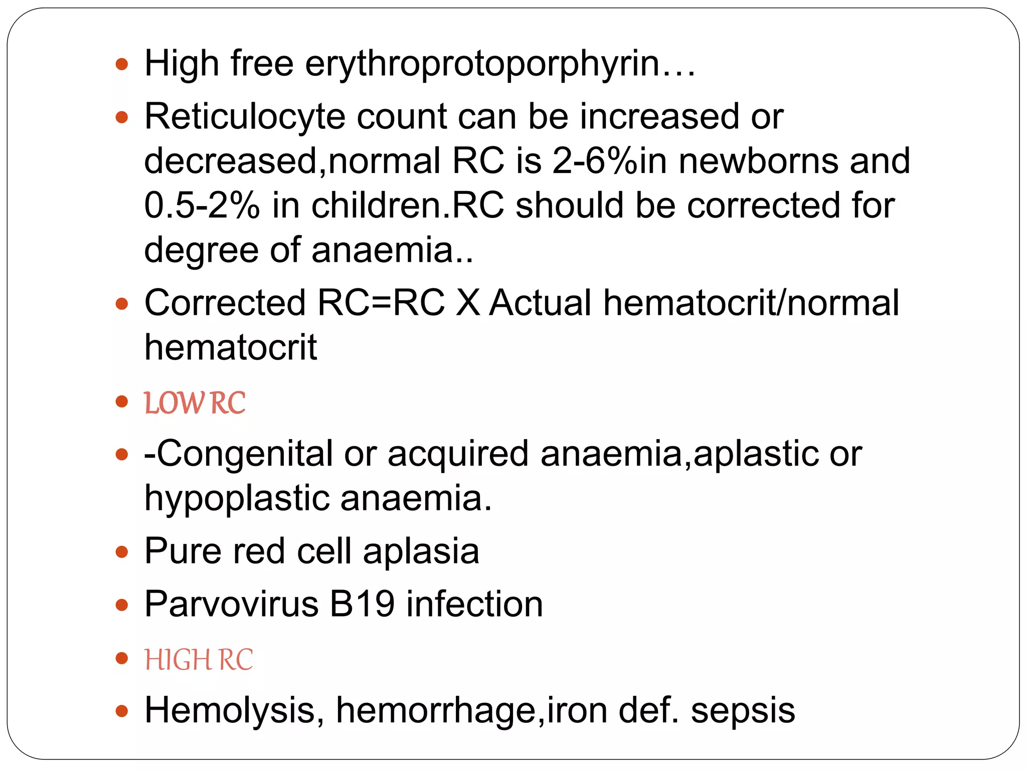  High free erythroprotoporphyrin…
 Reticulocyte count can be increased or
decreased,normal RC is 2-6%in newborns and
0.5-2% in children.RC should be corrected for
degree of anaemia..
 Corrected RC=RC X Actual hematocrit/normal
hematocrit
 LOWRC
 -Congenital or acquired anaemia,aplastic or
hypoplastic anaemia.
 Pure red cell aplasia
 Parvovirus B19 infection
 HIGH RC
 Hemolysis, hemorrhage,iron def. sepsis
 