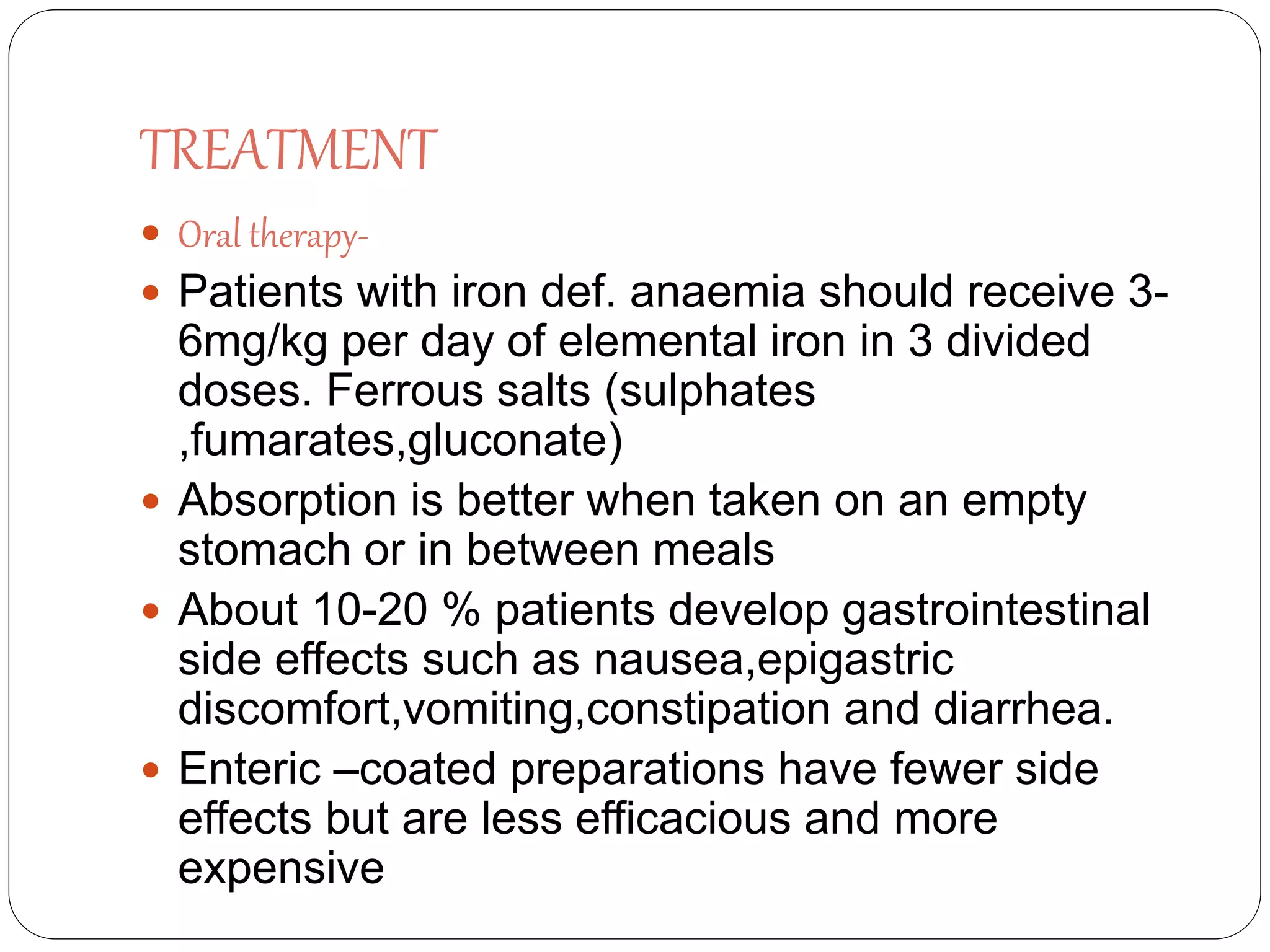 TREATMENT
 Oral therapy-
 Patients with iron def. anaemia should receive 3-
6mg/kg per day of elemental iron in 3 divided
doses. Ferrous salts (sulphates
,fumarates,gluconate)
 Absorption is better when taken on an empty
stomach or in between meals
 About 10-20 % patients develop gastrointestinal
side effects such as nausea,epigastric
discomfort,vomiting,constipation and diarrhea.
 Enteric –coated preparations have fewer side
effects but are less efficacious and more
expensive
 