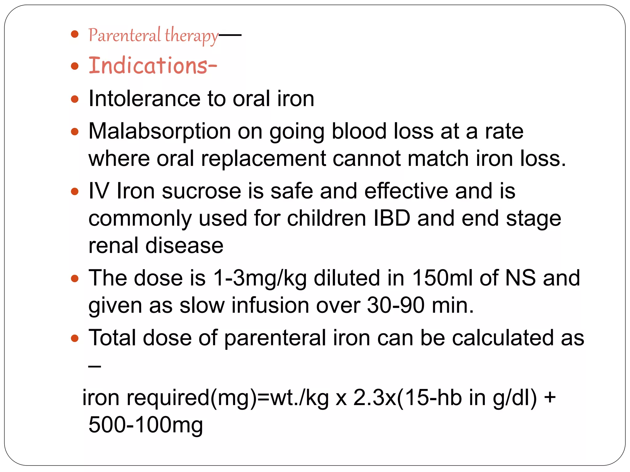  Parenteral therapy—
 Indications–
 Intolerance to oral iron
 Malabsorption on going blood loss at a rate
where oral replacement cannot match iron loss.
 IV Iron sucrose is safe and effective and is
commonly used for children IBD and end stage
renal disease
 The dose is 1-3mg/kg diluted in 150ml of NS and
given as slow infusion over 30-90 min.
 Total dose of parenteral iron can be calculated as
–
iron required(mg)=wt./kg x 2.3x(15-hb in g/dl) +
500-100mg
 