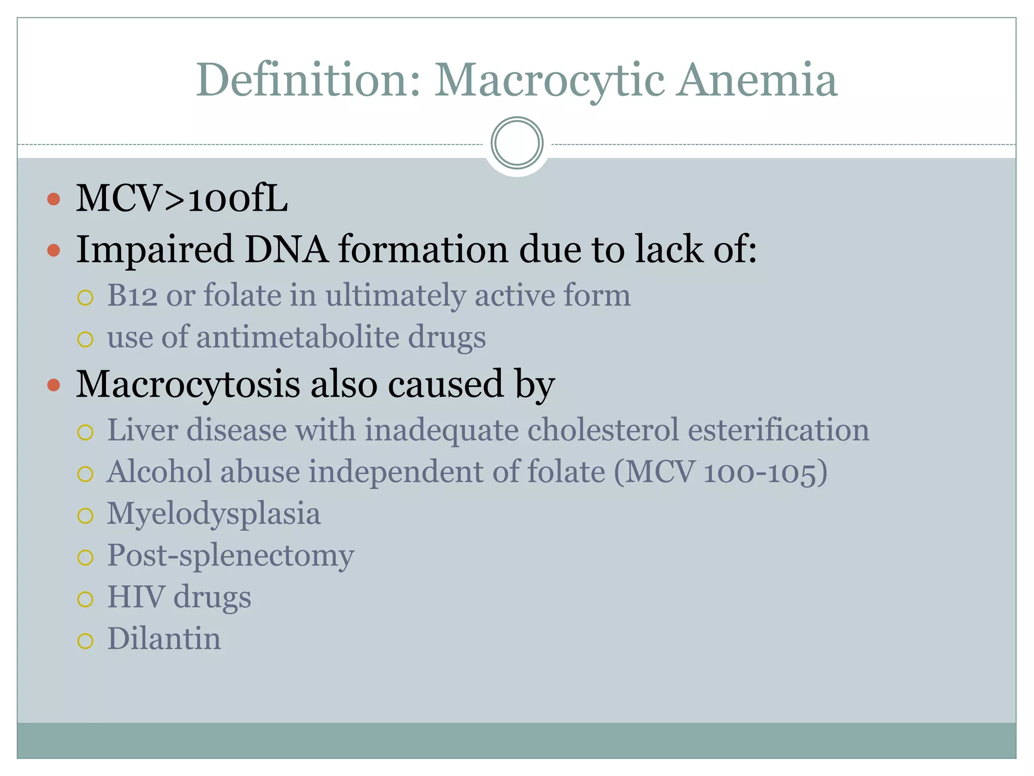 Definition: Macrocytic Anemia
 MCV>100fL
 Impaired DNA formation due to lack of:
 B12 or folate in ultimately active form
 use of antimetabolite drugs
 Macrocytosis also caused by
 Liver disease with inadequate cholesterol esterification
 Alcohol abuse independent of folate (MCV 100-105)
 Myelodysplasia
 Post-splenectomy
 HIV drugs
 Dilantin
 