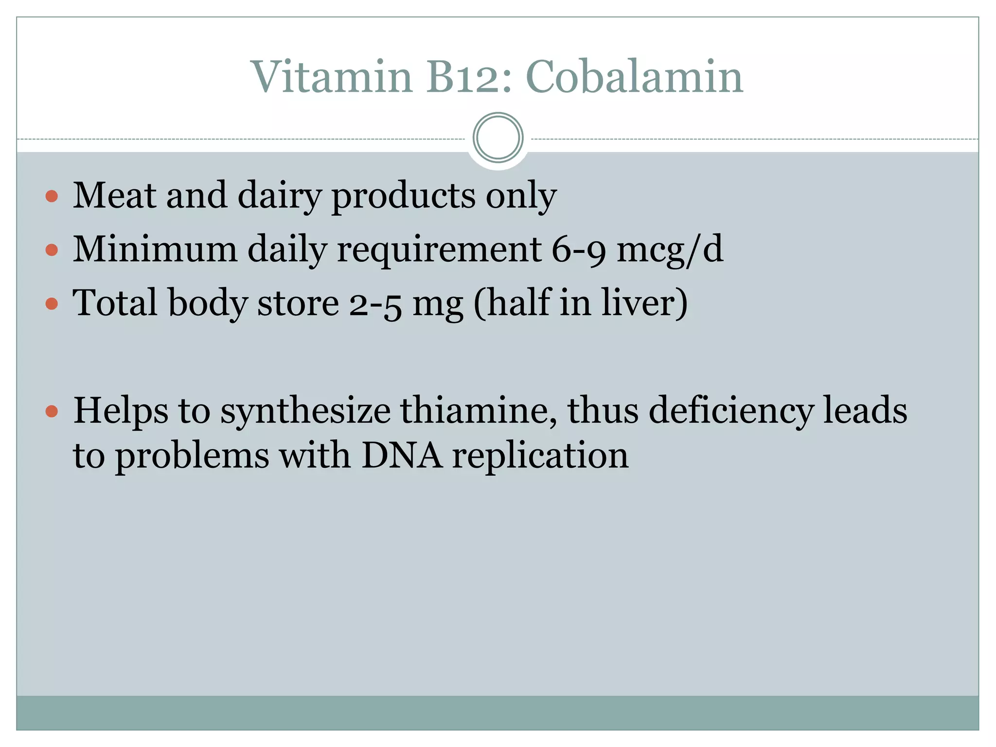 Vitamin B12: Cobalamin
 Meat and dairy products only
 Minimum daily requirement 6-9 mcg/d
 Total body store 2-5 mg (half in liver)
 Helps to synthesize thiamine, thus deficiency leads
to problems with DNA replication
 