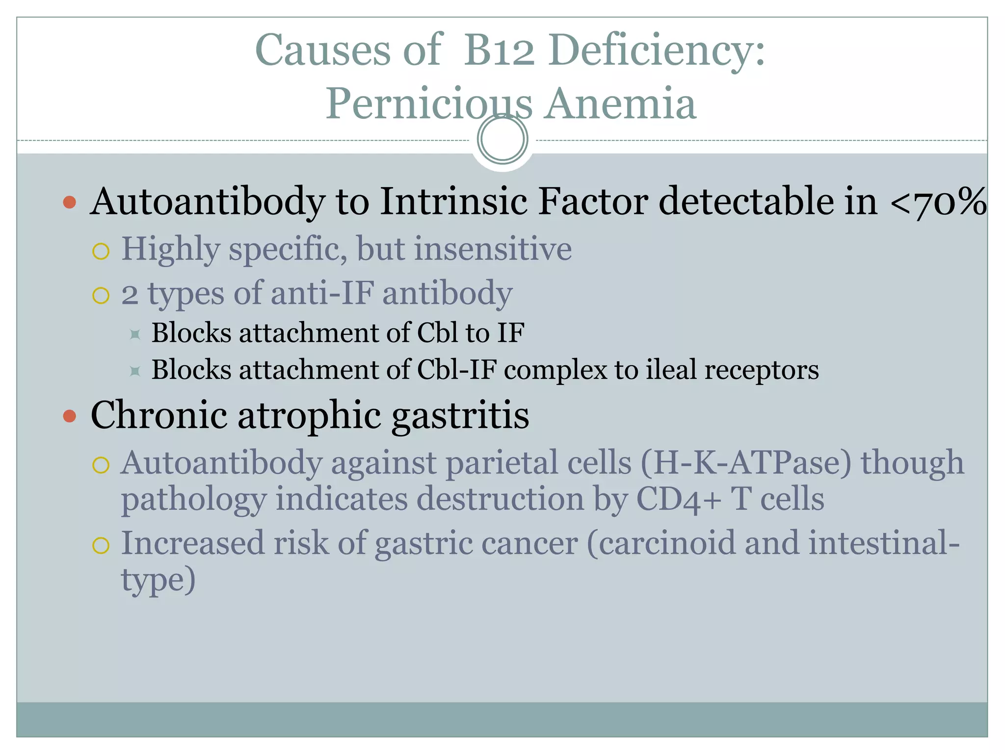 Causes of B12 Deficiency:
Pernicious Anemia
 Autoantibody to Intrinsic Factor detectable in <70%
 Highly specific, but insensitive
 2 types of anti-IF antibody
 Blocks attachment of Cbl to IF
 Blocks attachment of Cbl-IF complex to ileal receptors
 Chronic atrophic gastritis
 Autoantibody against parietal cells (H-K-ATPase) though
pathology indicates destruction by CD4+ T cells
 Increased risk of gastric cancer (carcinoid and intestinal-
type)
 