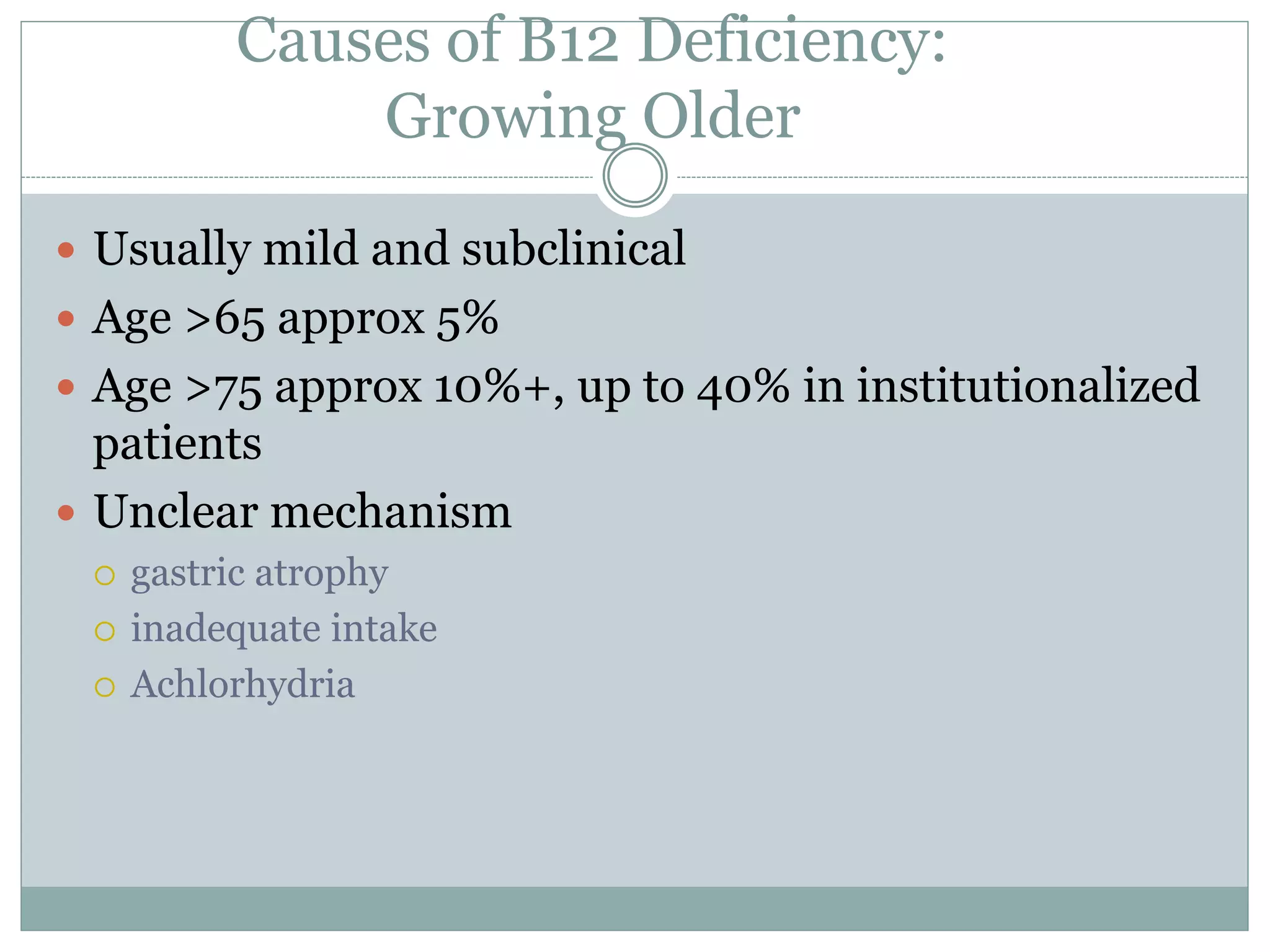 Causes of B12 Deficiency:
Growing Older
 Usually mild and subclinical
 Age >65 approx 5%
 Age >75 approx 10%+, up to 40% in institutionalized
patients
 Unclear mechanism
 gastric atrophy
 inadequate intake
 Achlorhydria
 